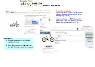 Learning From

                                          &        Checkout Procedures


                                                                 Product Landing Page
                                                                 Step 1. eBay shows delivery charges with an
                                                                 option to checkout various methods before
                                                                 deciding to go further.

                                                                 Amazon emphasise on FREE delivery with
                                                                 subscription. There is no option to checkout
                                                                 delivery charges before going further.




TAKE AWAY
   Give delivery details to reduce basket
     abandonment later

      Show date of delivery so that customer
       can note them without looking at calendar
 