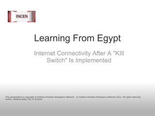 Learning From Egypt Internet Connectivity After A &quot;KIll Switch&quot; Is Implemented This presentation is copyright of Indiana Christian Emergency Network - © Indiana Christian Emergency Network 2011. All rights reserved. Author: Melanie Reed, FHL IT Director 