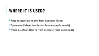 WHERE IT IS USED?
Face recognition (learns from example faces)
Spam email detection (learns from example emails)
Voice assistants (learns from example voice commands)
 
