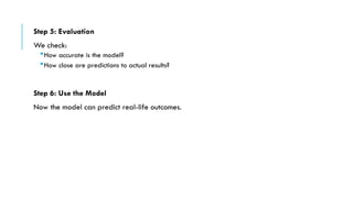 Step 5: Evaluation
We check:
How accurate is the model?
How close are predictions to actual results?
Step 6: Use the Model
Now the model can predict real-life outcomes.
 