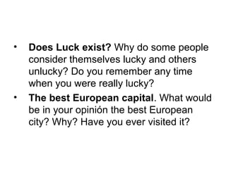 • Does Luck exist? Why do some people
consider themselves lucky and others
unlucky? Do you remember any time
when you were really lucky?
• The best European capital. What would
be in your opinión the best European
city? Why? Have you ever visited it?
 