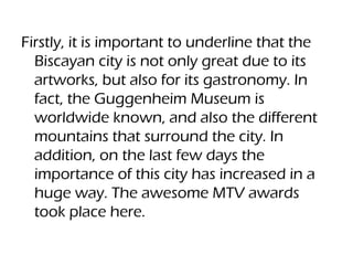 Firstly, it is important to underline that the
Biscayan city is not only great due to its
artworks, but also for its gastronomy. In
fact, the Guggenheim Museum is
worldwide known, and also the different
mountains that surround the city. In
addition, on the last few days the
importance of this city has increased in a
huge way. The awesome MTV awards
took place here.
 