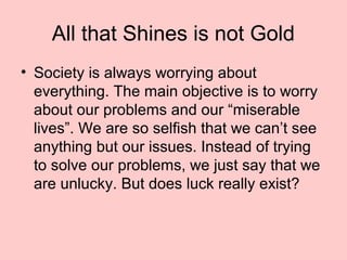 All that Shines is not Gold
• Society is always worrying about
everything. The main objective is to worry
about our problems and our “miserable
lives”. We are so selfish that we can’t see
anything but our issues. Instead of trying
to solve our problems, we just say that we
are unlucky. But does luck really exist?
 