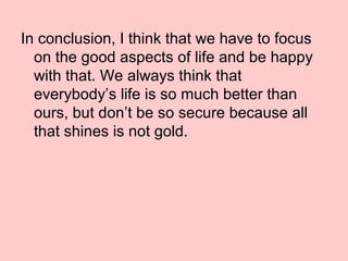 In conclusion, I think that we have to focus
on the good aspects of life and be happy
with that. We always think that
everybody’s life is so much better than
ours, but don’t be so secure because all
that shines is not gold.
 