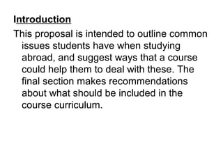 Introduction
This proposal is intended to outline common
issues students have when studying
abroad, and suggest ways that a course
could help them to deal with these. The
final section makes recommendations
about what should be included in the
course curriculum.
 