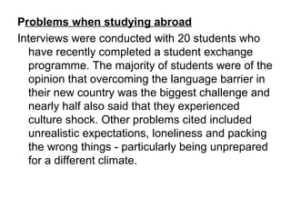 Problems when studying abroad
Interviews were conducted with 20 students who
have recently completed a student exchange
programme. The majority of students were of the
opinion that overcoming the language barrier in
their new country was the biggest challenge and
nearly half also said that they experienced
culture shock. Other problems cited included
unrealistic expectations, loneliness and packing
the wrong things - particularly being unprepared
for a different climate.
 
