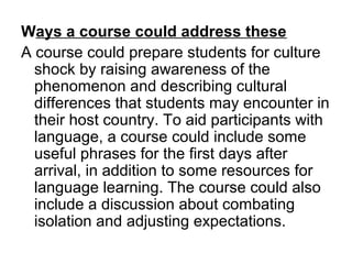 Ways a course could address these
A course could prepare students for culture
shock by raising awareness of the
phenomenon and describing cultural
differences that students may encounter in
their host country. To aid participants with
language, a course could include some
useful phrases for the first days after
arrival, in addition to some resources for
language learning. The course could also
include a discussion about combating
isolation and adjusting expectations.
 