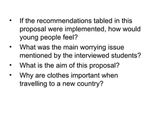 • If the recommendations tabled in this
proposal were implemented, how would
young people feel?
• What was the main worrying issue
mentioned by the interviewed students?
• What is the aim of this proposal?
• Why are clothes important when
travelling to a new country?
 
