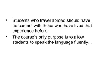 • Students who travel abroad should have
no contact with those who have lived that
experience before.
• The course’s only purpose is to allow
students to speak the language fluently. .
 