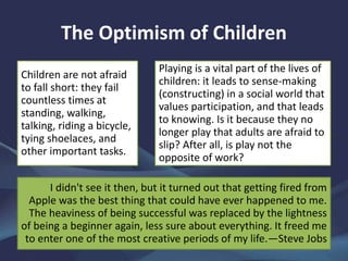 The Optimism of Children
Children are not afraid
to fall short: they fail
countless times at
standing, walking,
talking, riding a bicycle,
tying shoelaces, and
other important tasks.
Playing is a vital part of the lives of
children: it leads to sense-making
(constructing) in a social world that
values participation, and that leads
to knowing. Is it because they no
longer play that adults are afraid to
slip? After all, is play not the
opposite of work?
I didn't see it then, but it turned out that getting fired from
Apple was the best thing that could have ever happened to me.
The heaviness of being successful was replaced by the lightness
of being a beginner again, less sure about everything. It freed me
to enter one of the most creative periods of my life.—Steve Jobs
 