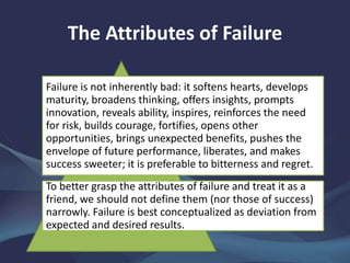 The Attributes of Failure
Failure is not inherently bad: it softens hearts, develops
maturity, broadens thinking, offers insights, prompts
innovation, reveals ability, inspires, reinforces the need
for risk, builds courage, fortifies, opens other
opportunities, brings unexpected benefits, pushes the
envelope of future performance, liberates, and makes
success sweeter; it is preferable to bitterness and regret.
To better grasp the attributes of failure and treat it as a
friend, we should not define them (nor those of success)
narrowly. Failure is best conceptualized as deviation from
expected and desired results.
 