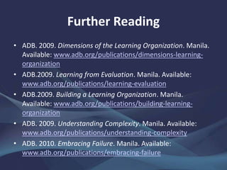 Further Reading
• ADB. 2009. Dimensions of the Learning Organization. Manila.
www.adb.org/publications/dimensions-learning-organization
• ——.2009. Learning from Evaluation. Manila.
www.adb.org/publications/learning-evaluation
• ——.2009. Building a Learning Organization. Manila.
www.adb.org/publications/building-learning-organization
• ——. 2009. Understanding Complexity. Manila.
www.adb.org/publications/understanding-complexity
• ——. 2010. Embracing Failure. Manila.
www.adb.org/publications/embracing-failure
 