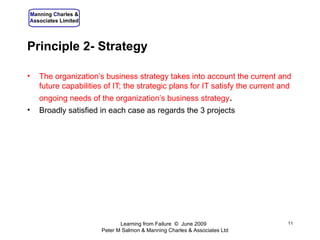 Principle 2- Strategy The organization’s business strategy takes into account the current and future capabilities of IT; the strategic plans for IT satisfy the current and ongoing needs of the organization’s business strategy . Broadly satisfied in each case as regards the 3 projects Learning from Failure  ©  June 2009  Peter M Salmon & Manning Charles & Associates Ltd 