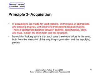 Principle 3- Acquisition IT acquisitions are made for valid reasons, on the basis of appropriate and ongoing analysis, with clear and transparent decision making. There is appropriate balance between benefits, opportunities, costs, and risks, in both the short term and the long term. My opinion looking back is that each case there was failure in this area, both from the viewpoint of the acquiring organisation and the supplying parties Learning from Failure  ©  June 2009  Peter M Salmon & Manning Charles & Associates Ltd 