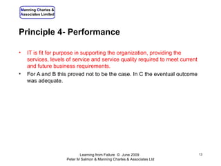 Principle 4- Performance IT is fit for purpose in supporting the organization, providing the services, levels of service and service quality required to meet current and future business requirements. For A and B this proved not to be the case. In C the eventual outcome was adequate. Learning from Failure  ©  June 2009  Peter M Salmon & Manning Charles & Associates Ltd 