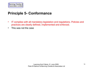 Principle 5- Conformance IT complies with all mandatory legislation and regulations. Policies and practices are clearly defined, implemented and enforced. This was not the case Learning from Failure  ©  June 2009  Peter M Salmon & Manning Charles & Associates Ltd 