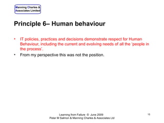 Principle 6– Human behaviour IT policies, practices and decisions demonstrate respect for Human Behaviour, including the current and evolving needs of all the ‘people in the process’. From my perspective this was not the position. Learning from Failure  ©  June 2009  Peter M Salmon & Manning Charles & Associates Ltd 