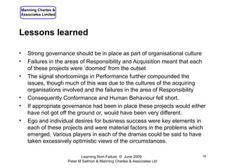Lessons learned Strong governance should be in place as part of organisational culture Failures in the areas of Responsibility and Acquisition meant that each of these projects were ‘doomed’ from the outset The signal shortcomings in Performance further compounded the issues, though much of this was due to the cultures of the acquiring organisations involved and the failures in the area of Responsibility Consequently Conformance and Human Behaviour fell short. If appropriate governance had been in place these projects would either have not got off the ground or, would have been very different. Ego and individual desires for business success were key elements in each of these projects and were material factors in the problems which emerged. Various players in each of the dramas could be said to have taken excessively optimistic views of the circumstances. Learning from Failure  ©  June 2009  Peter M Salmon & Manning Charles & Associates Ltd 