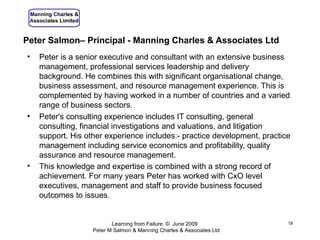 Peter Salmon– Principal - Manning Charles & Associates Ltd Peter is a senior executive and consultant with an extensive business management, professional services leadership and delivery background. He combines this with significant  organisational  change, business assessment, and resource management experience. This is complemented by having worked in a number of countries and a varied range of business sectors.  Peter's consulting experience includes IT consulting, general consulting, financial investigations and valuations, and litigation support. His other experience includes:- practice development, practice management including service economics and profitability, quality assurance and resource management.  This knowledge and expertise is combined with a strong record of achievement. For many years Peter has worked with CxO level executives, management and staff to provide business focused outcomes to issues . Learning from Failure  ©  June 2009  Peter M Salmon & Manning Charles & Associates Ltd 