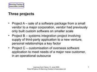 Three projects Project A – sale of a software package from a small vendor to a major corporation, vendor had previously only built custom software on smaller scale Project B – systems integration project involving supply of third-party application to a new venture, personal relationships a key factor Project C – customisation of overseas software application to meet needs of a major new customer, in an operational outsource  Learning from Failure  ©  June 2009 Peter M Salmon & Manning Charles & Associates Ltd 