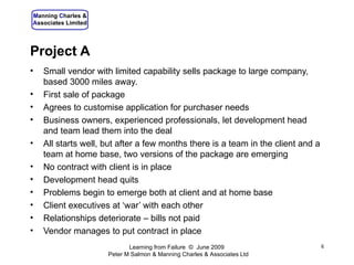 Project A Small vendor with limited capability sells package to large company, based 3000 miles away. First sale of package Agrees to customise application for purchaser needs Business owners, experienced professionals, let development head and team lead them into the deal All starts well, but after a few months there is a team in the client and a team at home base, two versions of the package are emerging No contract with client is in place Development head quits Problems begin to emerge both at client and at home base Client executives at ‘war’ with each other Relationships deteriorate – bills not paid Vendor manages to put contract in place Learning from Failure  ©  June 2009  Peter M Salmon & Manning Charles & Associates Ltd 