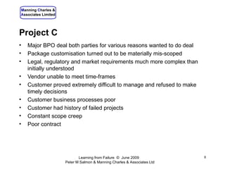 Project C Major BPO deal both parties for various reasons wanted to do deal Package customisation turned out to be materially mis-scoped Legal, regulatory and market requirements much more complex than initially understood Vendor unable to meet time-frames Customer proved extremely difficult to manage and refused to make timely decisions Customer business processes poor Customer had history of failed projects Constant scope creep Poor contract Learning from Failure  ©  June 2009  Peter M Salmon & Manning Charles & Associates Ltd 