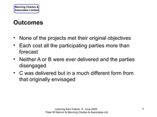 Outcomes None of the projects met their original objectives Each cost all the participating parties more than forecast Neither A or B were ever delivered and the parties disengaged C was delivered but in a much different form from that originally envisaged Learning from Failure  ©  June 2009  Peter M Salmon & Manning Charles & Associates Ltd 