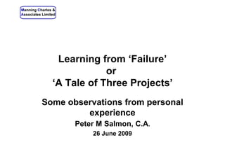   Learning from ‘Failure’ or  ‘A Tale of Three Projects’ Some observations from personal experience Peter M Salmon, C.A . 26 June 2009 