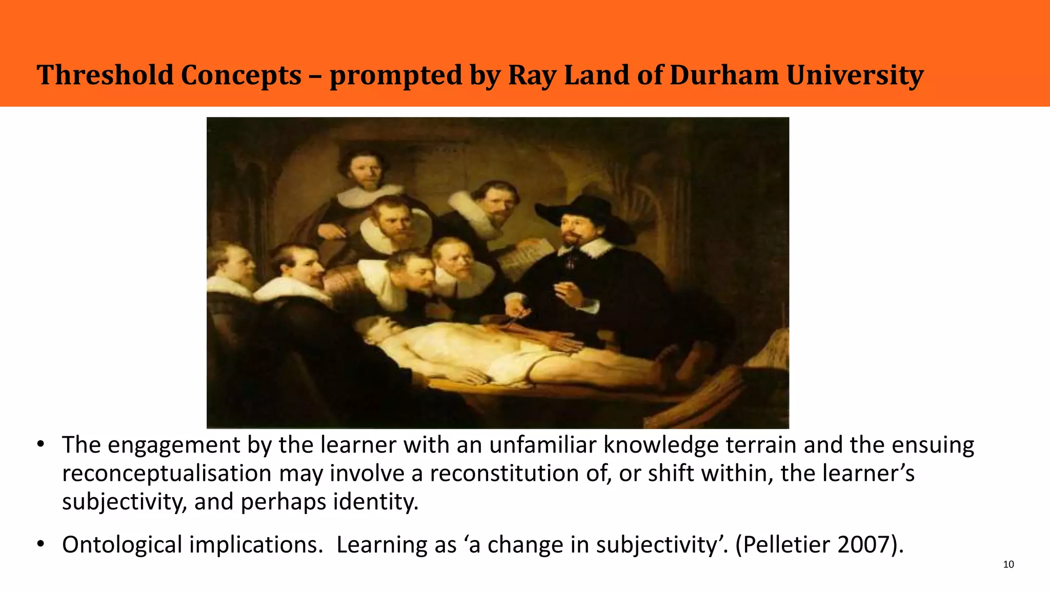 10
Threshold Concepts – prompted by Ray Land of Durham University
• The engagement by the learner with an unfamiliar knowledge terrain and the ensuing
reconceptualisation may involve a reconstitution of, or shift within, the learner’s
subjectivity, and perhaps identity.
• Ontological implications. Learning as ‘a change in subjectivity’. (Pelletier 2007).
 