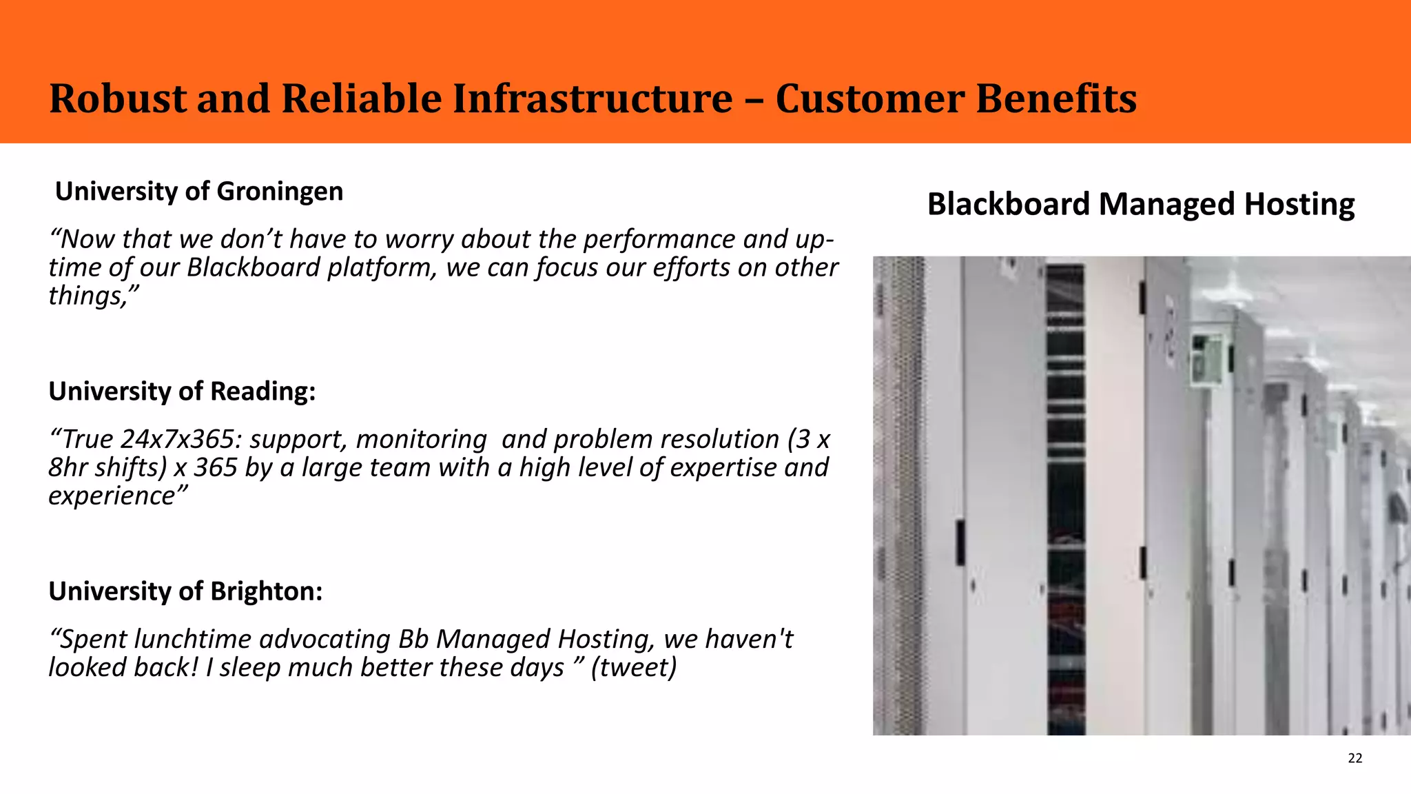 22
Robust and Reliable Infrastructure – Customer Benefits
University of Groningen
“Now that we don’t have to worry about the performance and up-
time of our Blackboard platform, we can focus our efforts on other
things,”
University of Reading:
“True 24x7x365: support, monitoring and problem resolution (3 x
8hr shifts) x 365 by a large team with a high level of expertise and
experience”
University of Brighton:
“Spent lunchtime advocating Bb Managed Hosting, we haven't
looked back! I sleep much better these days ” (tweet)
MH hosting image here
Blackboard Managed Hosting
 
