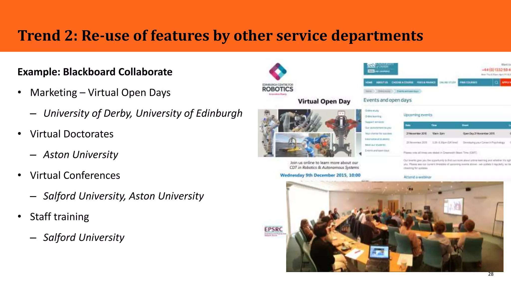 28
Trend 2: Re-use of features by other service departments
Example: Blackboard Collaborate
• Marketing – Virtual Open Days
– University of Derby, University of Edinburgh
• Virtual Doctorates
– Aston University
• Virtual Conferences
– Salford University, Aston University
• Staff training
– Salford University
 