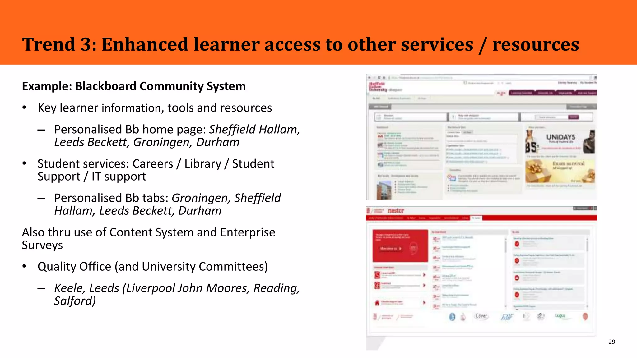 29
Trend 3: Enhanced learner access to other services / resources
Example: Blackboard Community System
• Key learner information, tools and resources
– Personalised Bb home page: Sheffield Hallam,
Leeds Beckett, Groningen, Durham
• Student services: Careers / Library / Student
Support / IT support
– Personalised Bb tabs: Groningen, Sheffield
Hallam, Leeds Beckett, Durham
Also thru use of Content System and Enterprise
Surveys
• Quality Office (and University Committees)
– Keele, Leeds (Liverpool John Moores, Reading,
Salford)
 