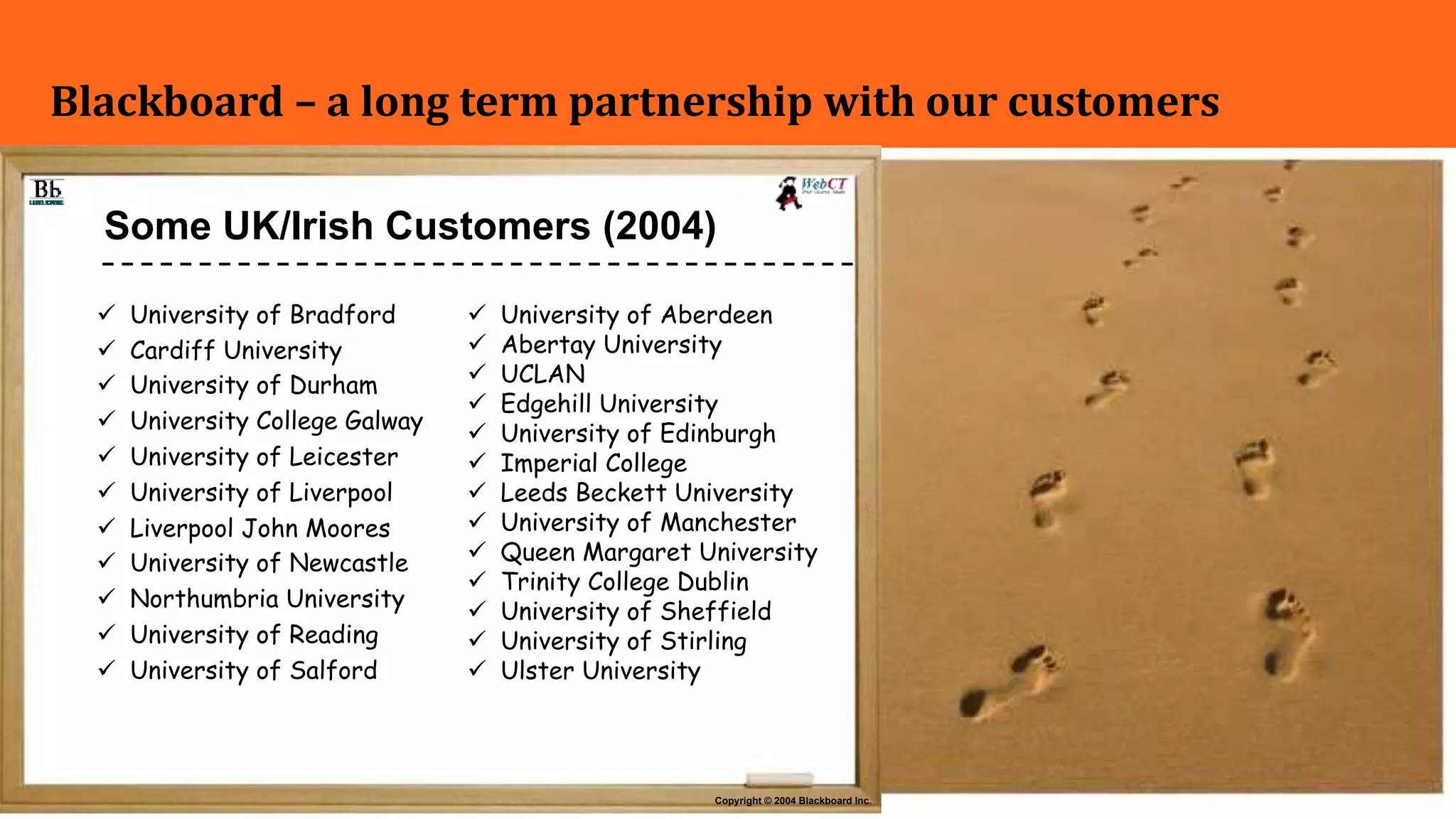 3
Blackboard – a long term partnership with our customers
Copyright © 2004 Blackboard Inc.
Some UK/Irish Customers (2004)
ü University of Bradford
ü Cardiff University
ü University of Durham
ü University College Galway
ü University of Leicester
ü University of Liverpool
ü Liverpool John Moores
ü University of Newcastle
ü Northumbria University
ü University of Reading
ü University of Salford
ü University of Aberdeen
ü Abertay University
ü UCLAN
ü Edgehill University
ü University of Edinburgh
ü Imperial College
ü Leeds Beckett University
ü University of Manchester
ü Queen Margaret University
ü Trinity College Dublin
ü University of Sheffield
ü University of Stirling
ü Ulster University
 