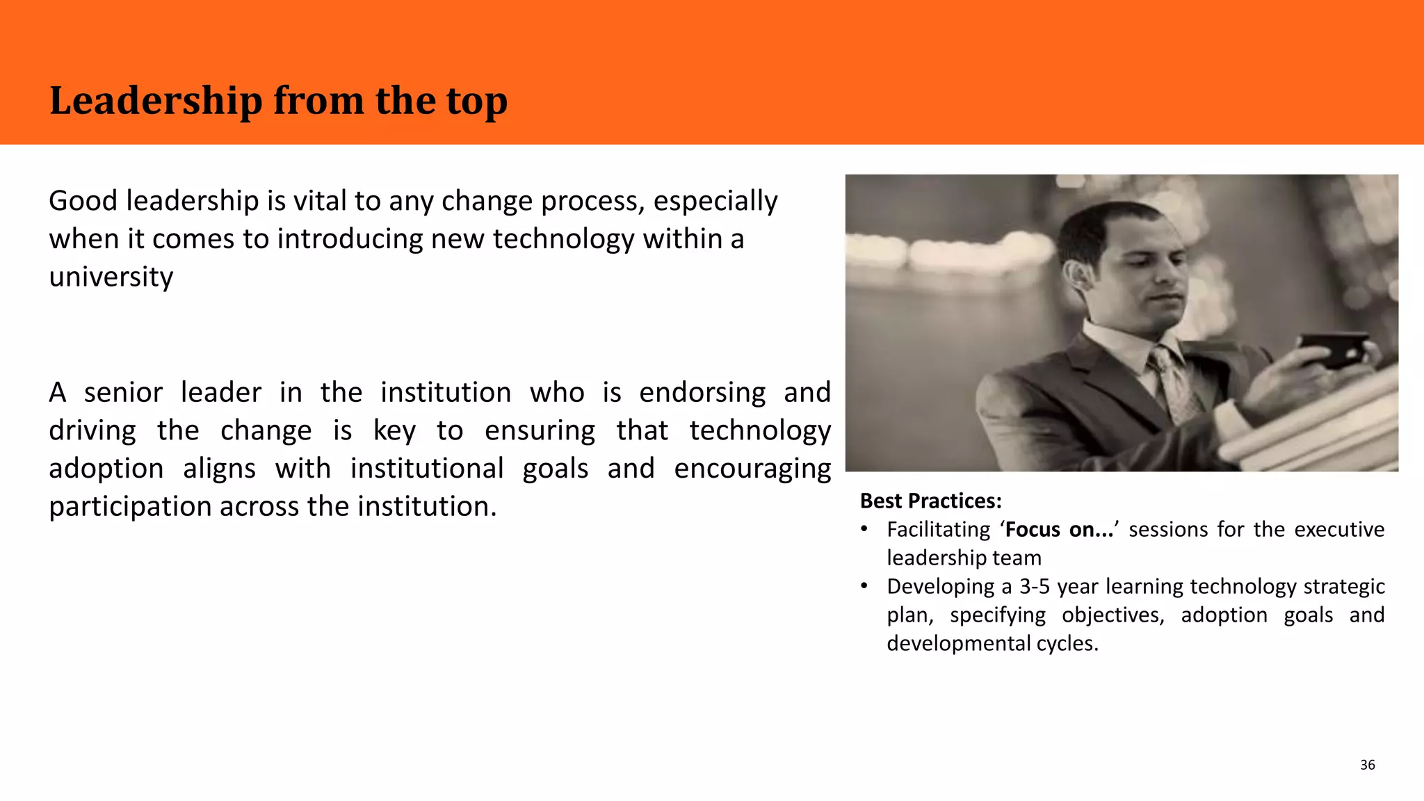 36
Leadership from the top
Good leadership is vital to any change process, especially
when it comes to introducing new technology within a
university
A senior leader in the institution who is endorsing and
driving the change is key to ensuring that technology
adoption aligns with institutional goals and encouraging
participation across the institution. Best Practices:
• Facilitating ‘Focus on...’ sessions for the executive
leadership team
• Developing a 3-5 year learning technology strategic
plan, specifying objectives, adoption goals and
developmental cycles.
 