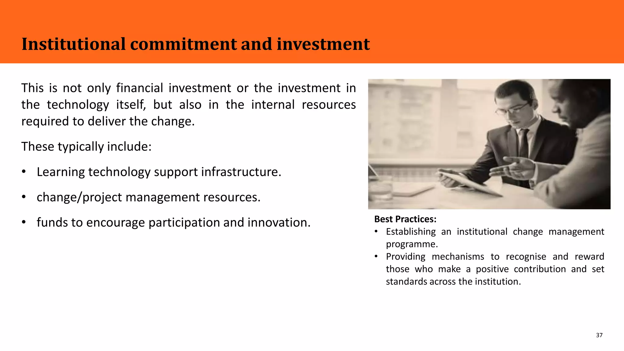37
Institutional commitment and investment
This is not only financial investment or the investment in
the technology itself, but also in the internal resources
required to deliver the change.
These typically include:
• Learning technology support infrastructure.
• change/project management resources.
• funds to encourage participation and innovation. Best Practices:
• Establishing an institutional change management
programme.
• Providing mechanisms to recognise and reward
those who make a positive contribution and set
standards across the institution.
 