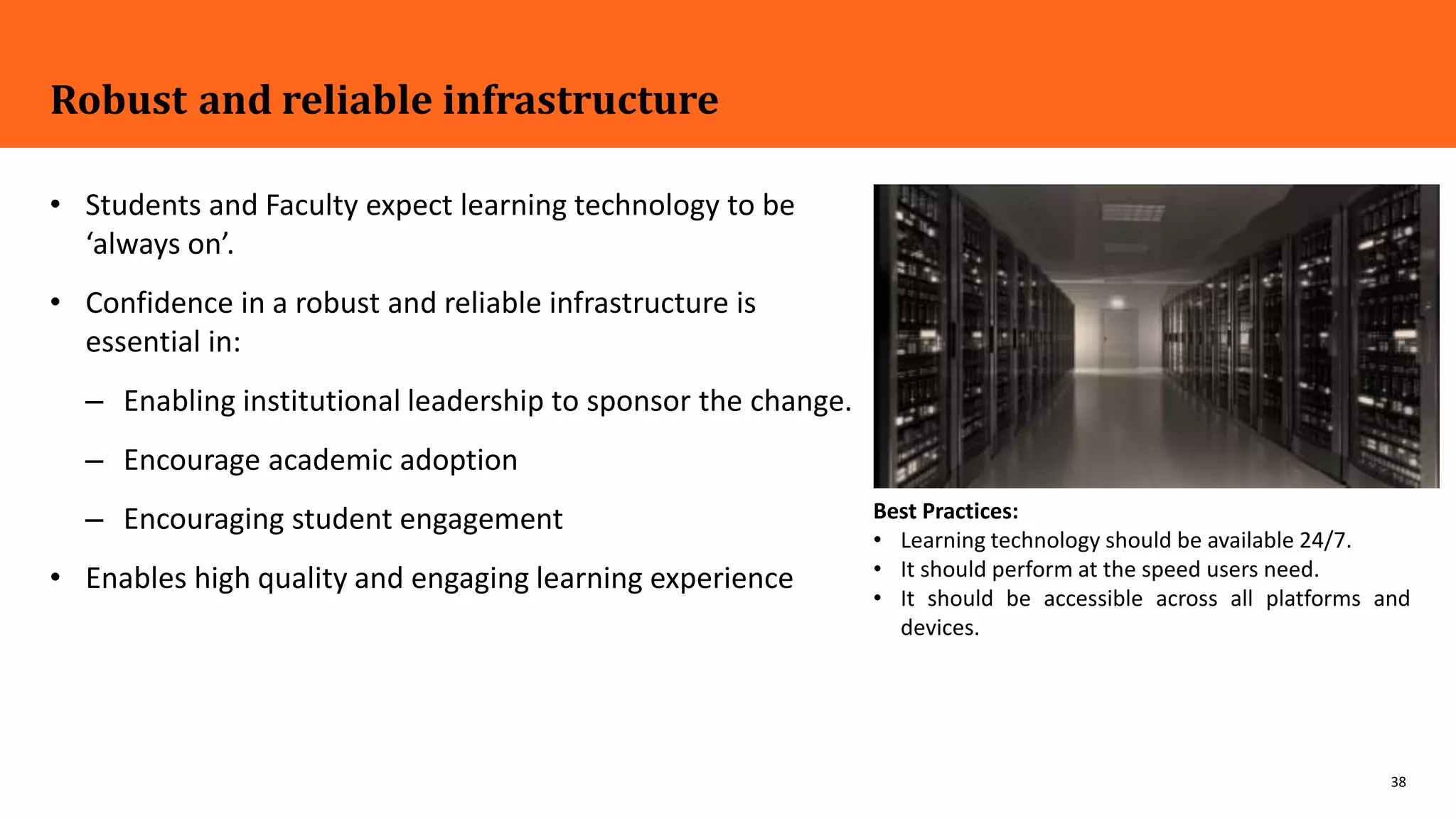 38
Robust and reliable infrastructure
• Students and Faculty expect learning technology to be
‘always on’.
• Confidence in a robust and reliable infrastructure is
essential in:
– Enabling institutional leadership to sponsor the change.
– Encourage academic adoption
– Encouraging student engagement
• Enables high quality and engaging learning experience
Best Practices:
• Learning technology should be available 24/7.
• It should perform at the speed users need.
• It should be accessible across all platforms and
devices.
 