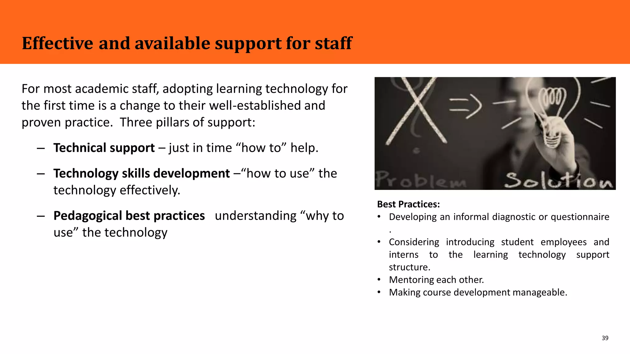 39
Effective and available support for staff
For most academic staff, adopting learning technology for
the first time is a change to their well-established and
proven practice. Three pillars of support:
– Technical support – just in time “how to” help.
– Technology skills development –“how to use” the
technology effectively.
– Pedagogical best practices understanding “why to
use” the technology
Best Practices:
• Developing an informal diagnostic or questionnaire
.
• Considering introducing student employees and
interns to the learning technology support
structure.
• Mentoring each other.
• Making course development manageable.
 