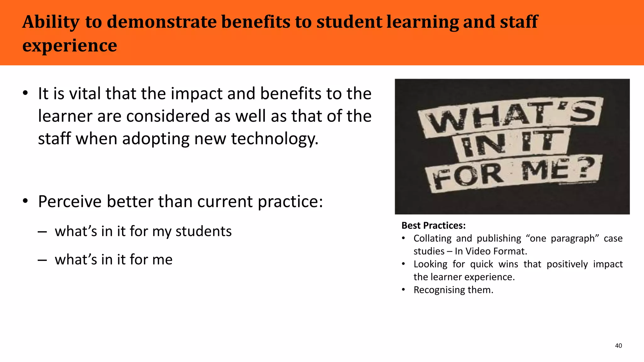 40
Ability to demonstrate benefits to student learning and staff
experience
• It is vital that the impact and benefits to the
learner are considered as well as that of the
staff when adopting new technology.
• Perceive better than current practice:
– what’s in it for my students
– what’s in it for me
Best Practices:
• Collating and publishing “one paragraph” case
studies – In Video Format.
• Looking for quick wins that positively impact
the learner experience.
• Recognising them.
 