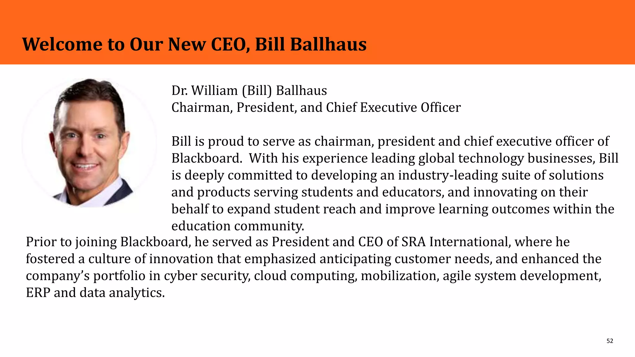 52
Welcome to Our New CEO, Bill Ballhaus
Dr. William (Bill) Ballhaus
Chairman, President, and Chief Executive Officer
Bill is proud to serve as chairman, president and chief executive officer of
Blackboard. With his experience leading global technology businesses, Bill
is deeply committed to developing an industry-leading suite of solutions
and products serving students and educators, and innovating on their
behalf to expand student reach and improve learning outcomes within the
education community.
Prior to joining Blackboard, he served as President and CEO of SRA International, where he
fostered a culture of innovation that emphasized anticipating customer needs, and enhanced the
company’s portfolio in cyber security, cloud computing, mobilization, agile system development,
ERP and data analytics.
 