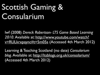 Scottish Gaming &
Consularium
lwf (2008) Dereck Robertson- LTS Game Based Learning
2010. Available at: http://www.youtube.com/watch?
v=RULkrxpaync#t=5m05s (Accessed 4th March 2012)

Learning & Teaching Scotland (no date) Consularium
blog. Available at: http://ltsblogs.org.uk/consolarium/
(Accessed 4th March 2012)
 