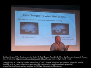 Quinlan, O. (2011) 'Can Google rewire the Brain? Dr Paul Howard-Jones [lwf]', Oliver Quinlan: Liveblogs, 25th January
2012. Available at: http://www.oliverquinlan.com/liveblogs/?p=445 (Accessed 4th March 2012).

Howard-Jones, P. (2011) The Teacher’s Handbook of TWIG: Brains, minds and teaching with immersive gaming.
Available at: http://www.lulu.com/product/paperback/the-teachers-handbook-of-twig/11609984?
productTrackingContext=author_spotlight_63888649_ (Accessed 4th March 2012)
 