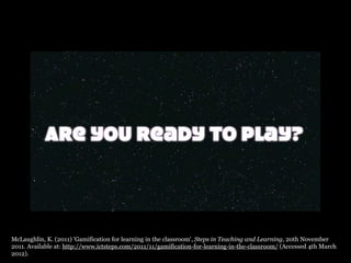 McLaughlin, K. (2011) 'Gamification for learning in the classroom', Steps in Teaching and Learning, 20th November
2011. Available at: http://www.ictsteps.com/2011/11/gamification-for-learning-in-the-classroom/ (Accessed 4th March
2012).
 