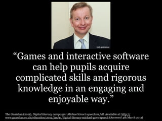 (cc) quisnovus




     “Games and interactive software
         can help pupils acquire
      complicated skills and rigorous
      knowledge in an engaging and
             enjoyable way.”
The Guardian (2011), Digital literacy campaign: Michael Gove’s speech in full. Available at: http://
www.guardian.co.uk/education/2012/jan/11/digital-literacy-michael-gove-speech (Accessed 4th March 2011)
 