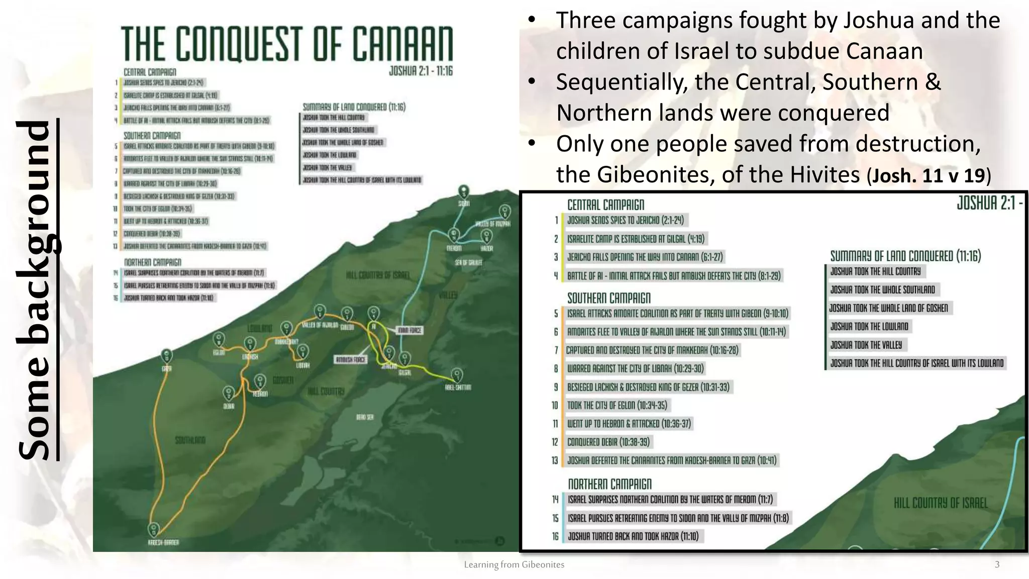 Somebackground
Learningfrom Gibeonites 3
• Three campaigns fought by Joshua and the
children of Israel to subdue Canaan
• Sequentially, the Central, Southern &
Northern lands were conquered
• Only one people saved from destruction,
the Gibeonites, of the Hivites (Josh. 11 v 19)
 