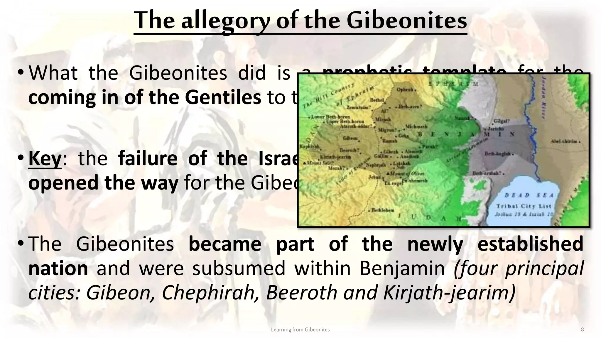 The allegory of the Gibeonites
• What the Gibeonites did is a prophetic template for the
coming in of the Gentiles to the hope of Israel…
•Key: the failure of the Israelites to seek counsel of God,
opened the way for the Gibeonites (cp. Romans 11 v 25)
•The Gibeonites became part of the newly established
nation and were subsumed within Benjamin (four principal
cities: Gibeon, Chephirah, Beeroth and Kirjath-jearim)
Learningfrom Gibeonites 8
 