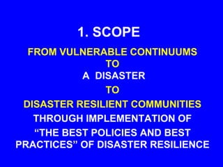 1. SCOPE
FROM VULNERABLE CONTINUUMS
TO
A DISASTER
TO
DISASTER RESILIENT COMMUNITIES
THROUGH IMPLEMENTATION OF
“THE BEST POLICIES AND BEST
PRACTICES” OF DISASTER RESILIENCE
 