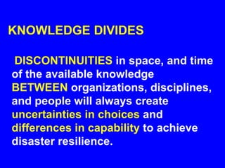 KNOWLEDGE DIVIDES
DISCONTINUITIES in space, and time
of the available knowledge
BETWEEN organizations, disciplines,
and people will always create
uncertainties in choices and
differences in capability to achieve
disaster resilience.
 
