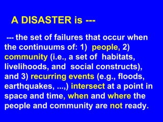 A DISASTER is ---
--- the set of failures that occur when
the continuums of: 1) people, 2)
community (i.e., a set of habitats,
livelihoods, and social constructs),
and 3) recurring events (e.g., floods,
earthquakes, ...,) intersect at a point in
space and time, when and where the
people and community are not ready.
 