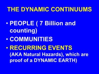 THE DYNAMIC CONTINUUMS
• PEOPLE ( 7 Billion and
counting)
• COMMUNITIES
• RECURRING EVENTS
(AKA Natural Hazards), which are
proof of a DYNAMIC EARTH)
 