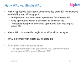 Many WAL vs. Single WAL

• Many replicated logs each governing its own EG, to improve
  availability and throughput.
   – Independent and concurrent operations for different EG
   – Only operations within a EG need to be serialized
   – Temporary long-wait and failed operations does not impact
     other EG


• Many WAL to scale throughput and localize outages

• WAL is stored with each EG in Bigtable

• Examples with the same tenet
   – The asynchronous and concurrent RPC communication
     framework of HBase and Hadoop IPC.



     2012/3/25                                            10
 
